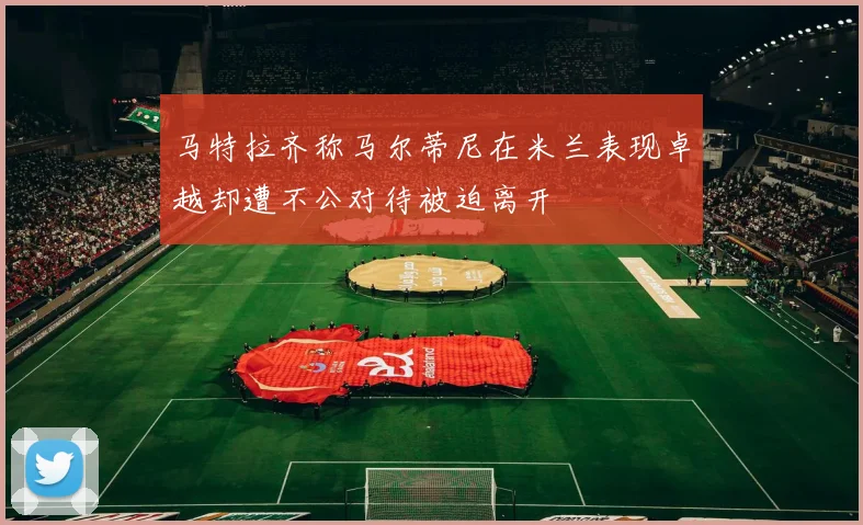 马特拉齐称马尔蒂尼在米兰表现卓越却遭不公对待被迫离开