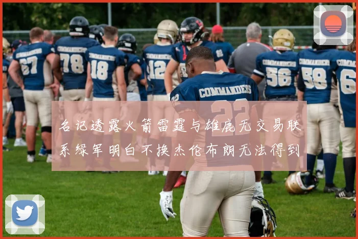 名记透露火箭雷霆与雄鹿无交易联系绿军明白不换杰伦布朗无法得到字母哥
