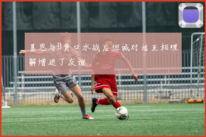 基恩与B费口水战后坦诚对话互相理解增进了友谊