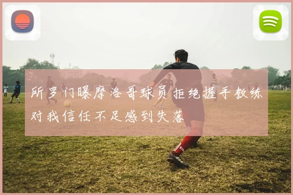所罗门曝摩洛哥球员拒绝握手教练对我信任不足感到失落
