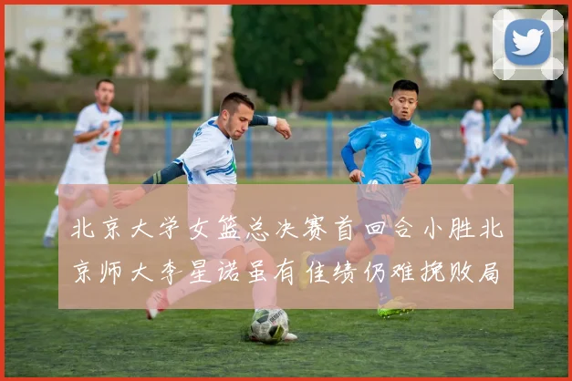 北京大学女篮总决赛首回合小胜北京师大李星诺虽有佳绩仍难挽败局