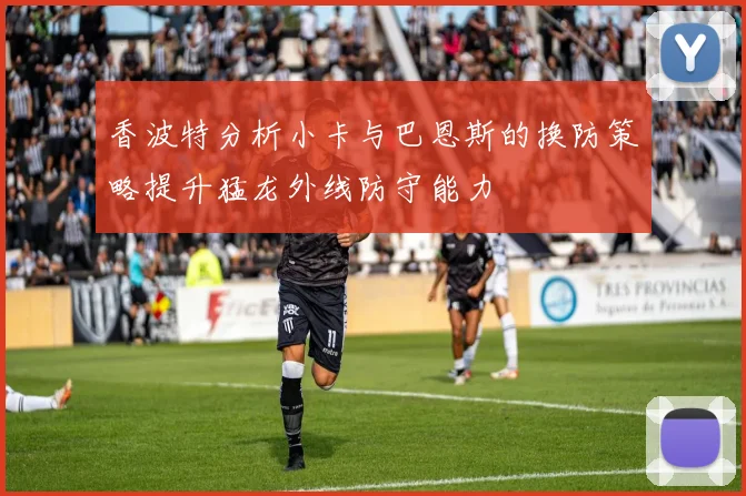 香波特分析小卡与巴恩斯的换防策略提升猛龙外线防守能力