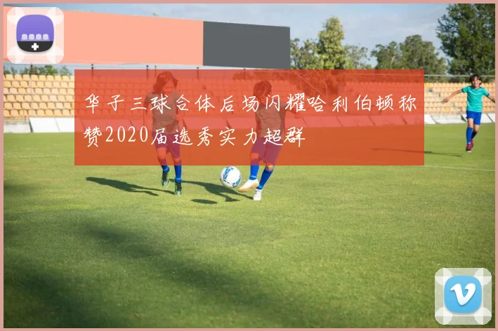 华子三球合体后场闪耀哈利伯顿称赞2020届选秀实力超群