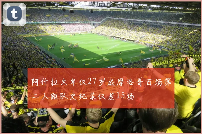 阿什拉夫年仅27岁成摩洛哥百场第二人距队史纪录仅差15场